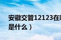 安徽交管12123在哪里（安徽交警网12123是什么）