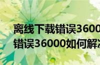 离线下载错误36000（电脑中百度离线下载错误36000如何解决）