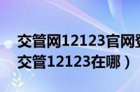 交管网12123官网登陆入口是啥（下载app 交管12123在哪）