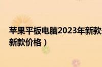 苹果平板电脑2023年新款多少钱（2023年苹果平板电脑最新款价格）