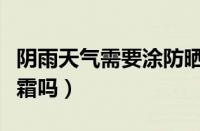 阴雨天气需要涂防晒霜吗（阴雨天需要擦防晒霜吗）
