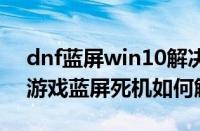 dnf蓝屏win10解决方法（Win7系统玩dnf游戏蓝屏死机如何解决）