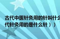 古代中医针灸用的针叫什么（古代针灸用具是几针的啊（古代针灸用的是什么针））