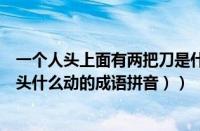 一个人头上面有两把刀是什么成语（人头什么动的成语（人头什么动的成语拼音））