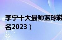 李宁十大最帅篮球鞋（李宁篮球鞋排行榜前十名2023）