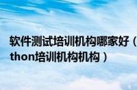 软件测试培训机构哪家好（大连排名靠前的软件测试开发python培训机构机构）