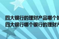 四大银行的理财产品哪个好（四大行哪个银行理财产品好（四大银行哪个银行的理财产品收益高））