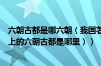 六朝古都是哪六朝（我国著名的六朝古都是哪里（我国历史上的六朝古都是哪里））