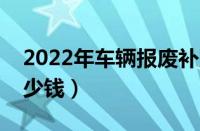 2022年车辆报废补贴出台（车辆报废能给多少钱）