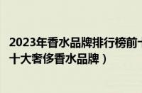 2023年香水品牌排行榜前十名（香水销售排行榜前十名全球十大奢侈香水品牌）