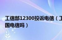 工信部12300投诉电信（工信部投诉电话12321可以投诉中国电信吗）