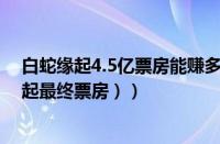 白蛇缘起4.5亿票房能赚多少（白蛇缘起累计票房（白蛇缘起最终票房））