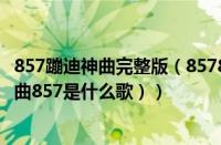 857蹦迪神曲完整版（857857蹦迪歌曲叫什么名字（蹦迪歌曲857是什么歌））