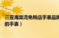 三亚海棠湾免税店手表品牌一览表（三亚免税店有什么品牌的手表）