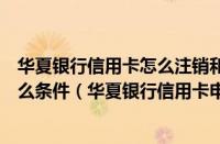 华夏银行信用卡怎么注销和销户（办华夏银行信用卡需要什么条件（华夏银行信用卡申请条件是什么））