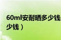 60ml安耐晒多少钱是正品（安耐晒60毫升多少钱）