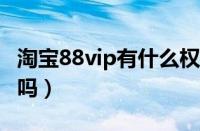 淘宝88vip有什么权益（淘宝88会员值得开通吗）