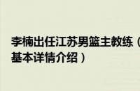 李楠出任江苏男篮主教练（关于李楠出任江苏男篮主教练的基本详情介绍）