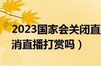 2023国家会关闭直播打赏吗（两会会同意取消直播打赏吗）