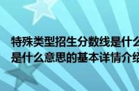 特殊类型招生分数线是什么意思（关于特殊类型招生分数线是什么意思的基本详情介绍）