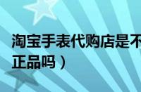 淘宝手表代购店是不是正品（淘宝代购手表是正品吗）