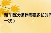 新车首次保养需要多长时间多少公里（新车什么时候保养第一次）