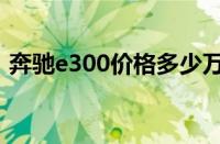 奔驰e300价格多少万（奔驰e300价格多少）