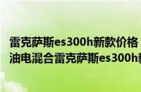 雷克萨斯es300h新款价格 混动（雷克萨斯es300h新款价格油电混合雷克萨斯es300h新款落地价）