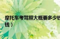 摩托车考驾照大概要多少钱（请问考取摩托车驾照需要多少钱）