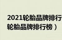 2021轮胎品牌排行榜前十名（轮胎排名十大轮胎品牌排行榜）