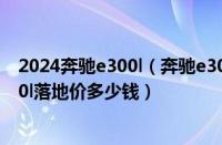 2024奔驰e300l（奔驰e300l新车报价2022款价格奔驰e300l落地价多少钱）