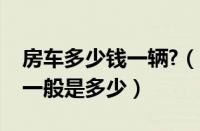 房车多少钱一辆?（房车多少钱一辆房车价格一般是多少）