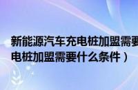 新能源汽车充电桩加盟需要什么条件和费用（新能源汽车充电桩加盟需要什么条件）