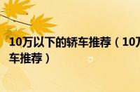 10万以下的轿车推荐（10万以下轿车排行榜十万以内家用轿车推荐）