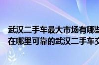 武汉二手车最大市场有哪些品牌门店（武汉最大二手车市场在哪里可靠的武汉二手车交易市场有哪些）