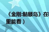 《金刚:骷髅岛》在哪看（金刚骷髅岛在线哪里能看）