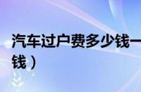 汽车过户费多少钱一台（汽车过户费一般多少钱）