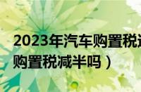 2023年汽车购置税还会减半吗（2023年还有购置税减半吗）