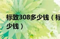 标致308多少钱（标致308请问有人买了是多少钱）