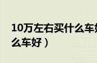 10万左右买什么车好合资车（10万左右买什么车好）