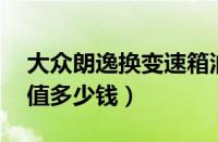 大众朗逸换变速箱油多少钱（16年大众朗逸值多少钱）