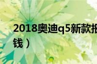 2018奥迪q5新款报价（奥迪q54s店卖多少钱）