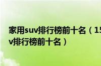 家用suv排行榜前十名（15万左右的suv推荐15万左右的suv排行榜前十名）