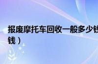 报废摩托车回收一般多少钱一辆（报废摩托车回收一般多少钱）