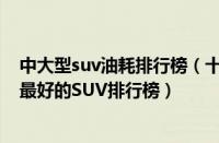 中大型suv油耗排行榜（十大油耗最低的SUV车型十大质量最好的SUV排行榜）