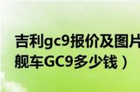 吉利gc9报价及图片（吉利旗舰车gc9吉利旗舰车GC9多少钱）