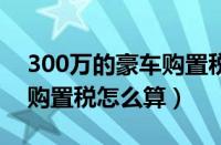 300万的豪车购置税是多少（3、400万宾利购置税怎么算）