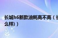 长城h6新款油耗高不高（长城h6怎么样(长城h6油耗真实怎么样)）