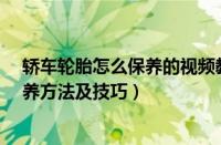 轿车轮胎怎么保养的视频教程（汽车轮胎怎么保养-轮胎保养方法及技巧）