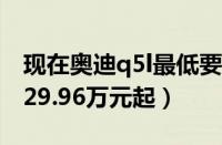 现在奥迪q5l最低要多少钱（最低成交裸车价29.96万元起）